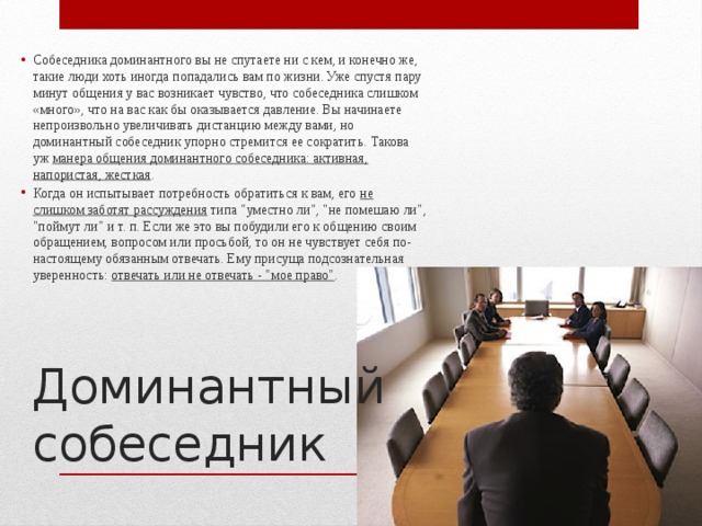 Собеседника доминантного вы не спутаете ни с кем, и конечно же, такие люди хоть иногда попадались вам по жизни. Уже спустя пару минут общения у вас возникает чувство, что собеседника слишком «много», что на вас как бы оказывается давление. Вы начинаете непроизвольно увеличивать дистанцию между вами, но доминантный собеседник упорно стремится ее сократить. Такова уж манера общения доминантного собеседника: активная, напористая, жесткая . Когда он испытывает потребность обратиться к вам, его не слишком заботят рассуждения типа 