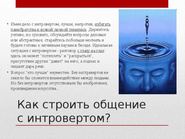 Имея дело с интровертом, лучше, напротив, избегать панибратства и всякой личной тематики . Держитесь учтиво, но суховато, обсуждайте вопросы деловые или абстрактные, старайтесь побольше молчать и будьте готовы к затяжным паузам в беседе. Идеальная ситуация с интровертом - разговор с глазу на глаз : здесь он может 
