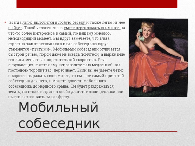  всегда легко включится в любую беседу и также легко из нее выйдет . Такой человек легко умеет переключать внимание на что-то более интересное в самый, по вашему мнению, неподходящий момент. Вы вдруг замечаете, что глаза страстно заинтересованного в вас собеседника вдруг становятся «пустыми». Мобильный собеседник отличается быстрой речью , порой даже не всегда понятной, а выражение его лица меняется с поразительной скоростью. Речь окружающих кажется ему непозволительно медленной, он постоянно торопит вас, перебивает . Если вы не умеете четко и коротко выражать свою мысль, то вы – не самый приятный собеседник для него, и можете довести мобильного собеседника до нервного срыва. Он будет раздражаться, зевать, пытаться встрять в особо длинные ваши реплики или пытаться закончить за вас фразу. Мобильный собеседник 