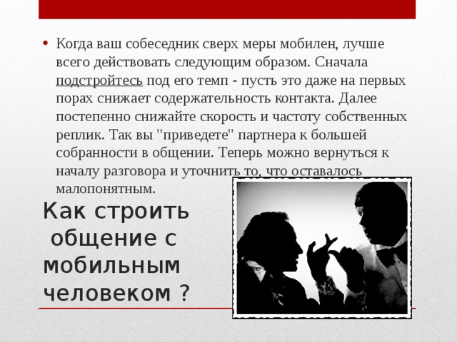 Когда ваш собеседник сверх меры мобилен, лучше всего действовать следующим образом. Сначала подстройтесь под его темп - пусть это даже на первых порах снижает содержательность контакта. Далее постепенно снижайте скорость и частоту собственных реплик. Так вы 
