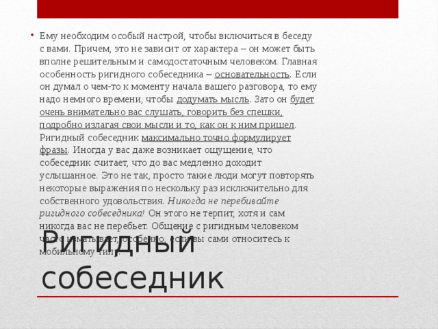 Ему необходим особый настрой, чтобы включиться в беседу с вами. Причем, это не зависит от характера – он может быть вполне решительным и самодостаточным человеком. Главная особенность ригидного собеседника – основательность . Если он думал о чем-то к моменту начала вашего разговора, то ему надо немного времени, чтобы додумать мысль . Зато он будет очень внимательно вас слушать, говорить без спешки, подробно излагая свои мысли и то, как он к ним пришел . Ригидный собеседник максимально точно формулирует фразы . Иногда у вас даже возникает ощущение, что собеседник считает, что до вас медленно доходит услышанное. Это не так, просто такие люди могут повторять некоторые выражения по нескольку раз исключительно для собственного удовольствия. Никогда не перебивайте ригидного собеседника! Он этого не терпит, хотя и сам никогда вас не перебьет. Общение с ригидным человеком часто изматывает, особенно, если вы сами относитесь к мобильному типу. Ригидный собеседник 