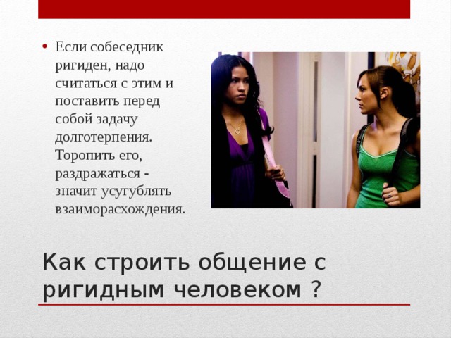 Если собеседник ригиден, надо считаться с этим и поставить перед собой задачу долготерпения. Торопить его, раздражаться - значит усугублять взаиморасхождения. Как строить общение с ригидным человеком ? 