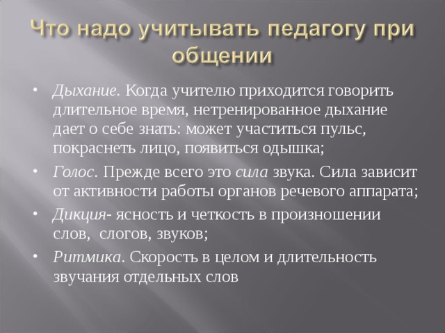 Дыхание. Когда учителю приходится говорить длительное время, нетренированное дыхание дает о себе знать: может участиться пульс, покраснеть лицо, появиться одышка; Голос. Прежде всего это сила звука. Сила зависит от активности работы органов речевого аппарата; Дикция - ясность и четкость в произношении слов, слогов, звуков; Ритмика . Скорость в целом и длительность звучания отдельных слов   
