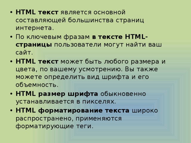HTML текст  является основной составляющей большинства страниц интернета. По ключевым фразам  в тексте HTML-страницы  пользователи могут найти ваш сайт. HTML текст  может быть любого размера и цвета, по вашему усмотрению. Вы также можете определить вид шрифта и его объемность. HTML размер шрифта  обыкновенно устанавливается в пикселях. HTML форматирование текста  широко распространено, применяются форматирующие теги. 