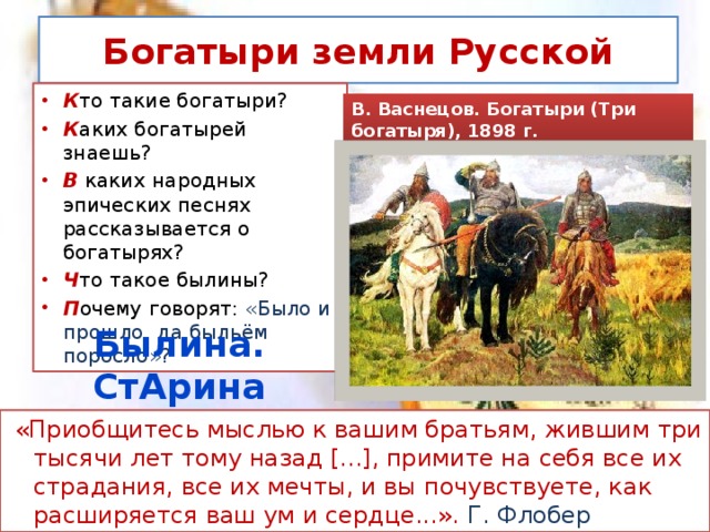 Богатыри земли Русской К то такие богатыри? К аких богатырей знаешь? В каких народных эпических песнях рассказывается о богатырях? Ч то такое былины? П очему говорят: «Было и прошло, да быльём поросло»? В. Васнецов. Богатыри (Три богатыря), 1898 г. Былина. СтАрина  «Приобщитесь мыслью к вашим братьям, жившим три тысячи лет тому назад [...], примите на себя все их страдания, все их мечты, и вы почувствуете, как расширяется ваш ум и сердце...». Г. Флобер