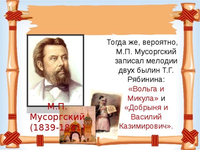 Тогда же, вероятно, М.П. Мусоргский записал мелодии двух былин Т.Г. Рябинина: «Вольга и Микула» и «Добрыня и Василий Казимирович». М.П. Мусоргский (1839-1881)