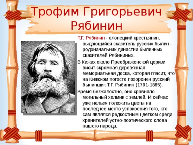 Трофим Григорьевич Рябинин Т.Г. Рябинин - олонецкий крестьянин, выдающийся сказитель русских былин - родоначальник династии былинных сказителей Рябининых. В Кижах около Преображенской церкви висит скромная деревянная мемориальная доска, которая гласит, что на Кижском погосте похоронен русский былинщик Т.Г. Рябинин (1791-1885). Время безжалостно, оно сравняло могильный холмик с землей. И сейчас уже нельзя положить цветы на последнее место успокоения того, кто сам являлся редкостным цветком среди хранителей устно-поэтического слова нашего народа.