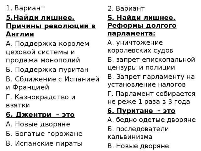 Вариант 5.Найди лишнее. Причины революции в Англии А. Поддержка королем цеховой системы и продажа монополий Б. Поддержка пуритан В. Сближение с Испанией и Францией Г. Казнокрадство и взятки 6. Джентри – это А. Новые дворяне Б. Богатые горожане В. Испанские пираты 2. Вариант 5. Найди лишнее. Реформы долгого парламента: А. уничтожение королевских судов Б. запрет епископальной цензуры и полиции В. Запрет парламенту на установление налогов Г. Парламент собирается не реже 1 раза в 3 года 6. Пуритане – это А. бедно одетые дворяне Б. последователи кальвинизма В. Новые дворяне 