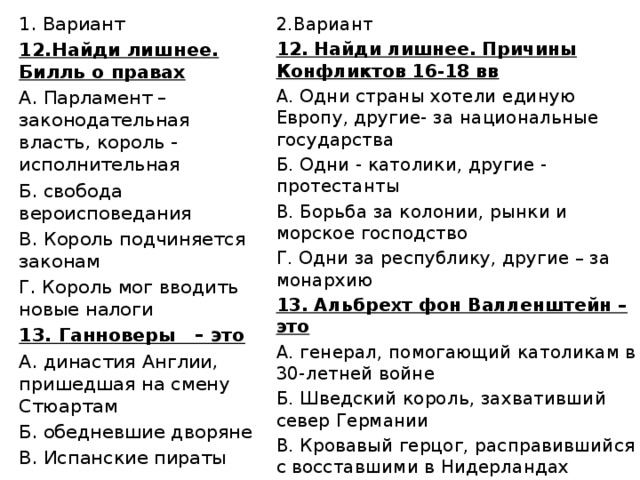 Вариант 12.Найди лишнее. Билль о правах А. Парламент – законодательная власть, король - исполнительная Б. свобода вероисповедания В. Король подчиняется законам Г. Король мог вводить новые налоги 13. Ганноверы – это А. династия Англии, пришедшая на смену Стюартам Б. обедневшие дворяне В. Испанские пираты 2.Вариант 12. Найди лишнее. Причины Конфликтов 16-18 вв А. Одни страны хотели единую Европу, другие- за национальные государства Б. Одни - католики, другие - протестанты В. Борьба за колонии, рынки и морское господство Г. Одни за республику, другие – за монархию 13. Альбрехт фон Валленштейн – это А. генерал, помогающий католикам в 30-летней войне Б. Шведский король, захвативший север Германии В. Кровавый герцог, расправившийся с восставшими в Нидерландах 