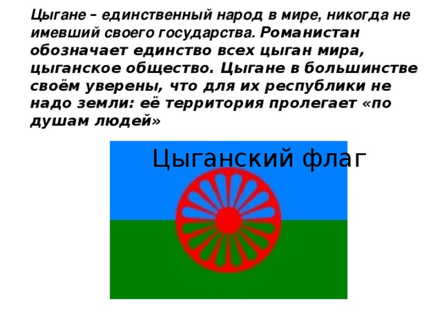 Цыгане – единственный народ в мире, никогда не имевший своего государства. Романистан обозначает единство всех цыган мира, цыганское общество. Цыгане в большинстве своём уверены, что для их республики не надо земли: её территория пролегает «по душам людей» Цыганский флаг 