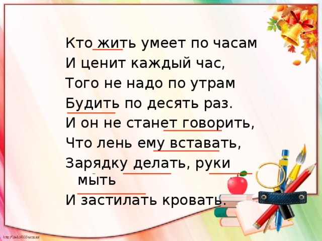 Кто жить умеет по часам И ценит каждый час, Того не надо по утрам Будить по десять раз. И он не станет говорить, Что лень ему вставать, Зарядку делать, руки мыть И застилать кровать. 