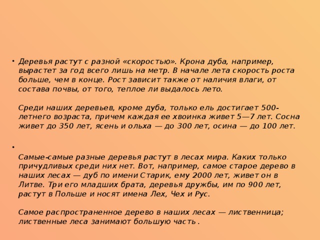 Деревья растут с разной «скоростью». Крона дуба, например, вырастет за год всего лишь на метр. В начале лета скорость роста больше, чем в конце. Рост зависит также от наличия влаги, от состава почвы, от того, теплое ли выдалось лето.   Среди наших деревьев, кроме дуба, только ель достигает 500-летнего возраста, причем каждая ее хвоинка живет 5—7 лет. Сосна живет до 350 лет, ясень и ольха — до 300 лет, осина — до 100 лет.  Самые-самые разные деревья растут в лесах мира. Каких только причудливых среди них нет. Вот, например, самое старое дерево в наших лесах — дуб по имени Старик, ему 2000 лет, живет он в Литве. Три его младших брата, деревья дружбы, им по 900 лет, растут в Польше и носят имена Лех, Чех и Рус.   Самое распространенное дерево в наших лесах — лиственница; лиственные леса занимают большую часть . 