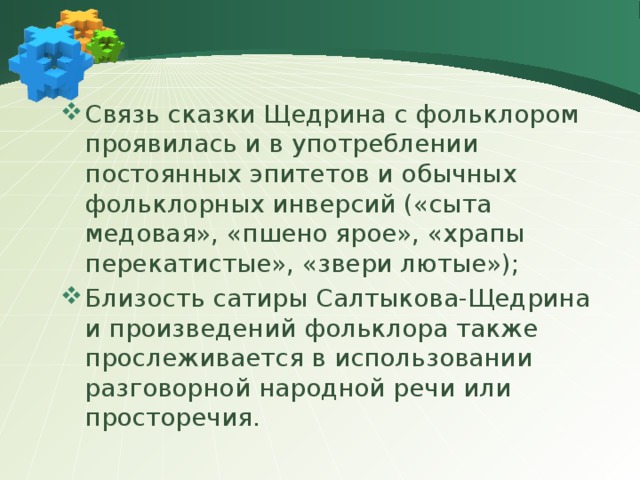 Связь сказки Щедрина с фольклором проявилась и в употреблении постоянных эпитетов и обычных фольклорных инверсий («сыта медовая», «пшено ярое», «храпы перекатистые», «звери лютые»); Близость сатиры Салтыкова-Щедрина и произведений фольклора также прослеживается в использовании разговорной народной речи или просторечия. 