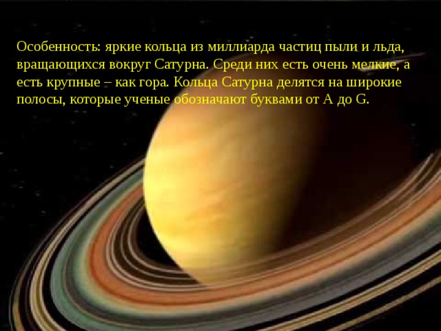 Особенность: яркие кольца из миллиарда частиц пыли и льда, вращающихся вокруг Сатурна. Среди них есть очень мелкие, а есть крупные – как гора. Кольца Сатурна делятся на широкие полосы, которые ученые обозначают буквами от А до G. 