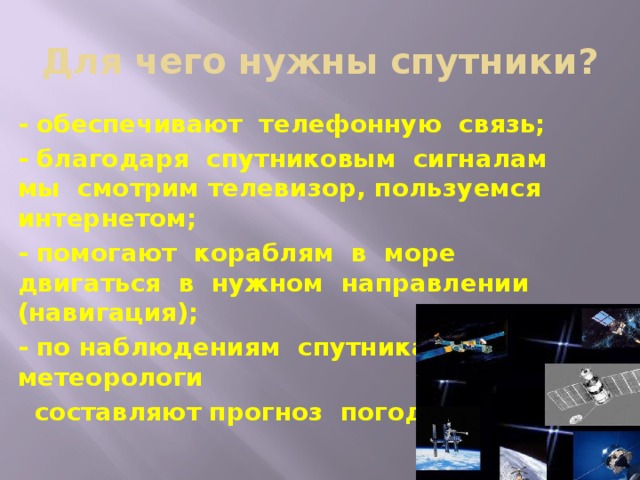 Для чего нужны спутники? - обеспечивают телефонную связь; - благодаря спутниковым сигналам мы смотрим телевизор, пользуемся интернетом; - помогают кораблям в море двигаться в нужном направлении (навигация); - по наблюдениям спутника метеорологи  составляют прогноз погоды и т.д.