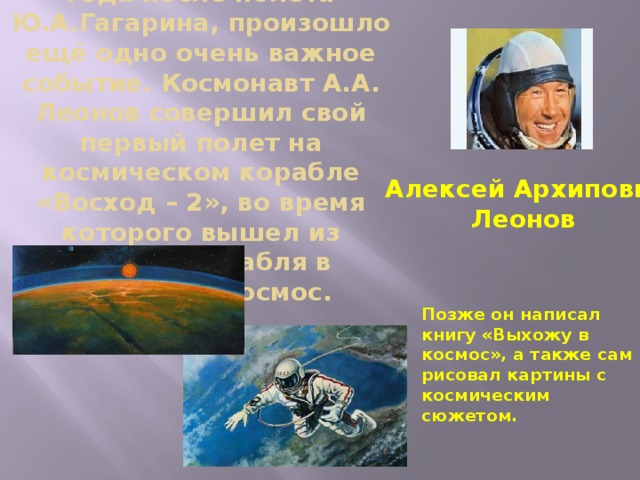 В 1965 году , т.е. через 4 года после полёта Ю.А.Гагарина, произошло ещё одно очень важное событие. Космонавт А.А. Леонов совершил свой первый полет на космическом корабле «Восход – 2», во время которого вышел из кабины корабля в открытый космос. Алексей Архипович  Леонов Позже он написал книгу «Выхожу в космос», а также сам рисовал картины с космическим сюжетом.