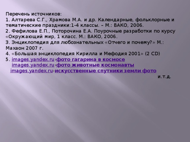 Перечень источников: 1. Алтарева С.Г., Храмова М.А. и др. Календарные, фольклорные и тематические праздники:1-4 классы. – М.: ВАКО, 2006. 2. Фефилова Е.П., Поторочина Е.А. Поурочные разработки по курсу «Окружающий мир, 1 класс. М.: ВАКО, 2006. 3. Энциклопедия для любознательных «Отчего и почему?» М.: Махаон 2007 г. 4. «Большая энциклопедия Кирилла и Мефодия 2001» (2 СD) 5. images.yandex.ru › фото  гагарина  в  космосе  images.yandex.ru › фото  животные  космонавты  images.yandex.ru › искусственные  спутники  земли  фото  и.т.д.  