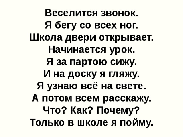 Веселится звонок.  Я бегу со всех ног.  Школа двери открывает.  Начинается урок.  Я за партою сижу.  И на доску я гляжу.  Я узнаю всё на свете.  А потом всем расскажу.  Что? Как? Почему?  Только в школе я пойму.   