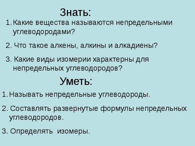 Знать: Какие вещества называются непредельными углеводородами? 2. Что такое алкены, алкины и алкадиены? 3. Какие виды изомерии характерны для непредельных углеводородов? Уметь: Называть непредельные углеводороды. 2. Составлять развернутые формулы непредельных углеводородов. 3. Определять изомеры.  Прежде, чем перейти к изучению нового материала, мы должны немного вспомнить предыдущую тему, тем более, что она является основой изучения сегодняшней темы.  Предлагаю вам сыграть в игру «крестики-нолики». Можно играть ряд на ряд, а можно сразится двум человекам. В этом случае победитель получает заслуженную отметку. ( Выбирают сами)   Нам очень важно вспомнить гомологический ряд алканов . 2 человека на скорость и отметку по плакатам.  (след. Слайд)  