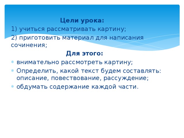  Цели урока: 1) учиться рассматривать картину; 2) приготовить материал для написания сочинения;  Для этого: внимательно рассмотреть картину; Определить, какой текст будем составлять: описание, повествование, рассуждение; обдумать содержание каждой части. 