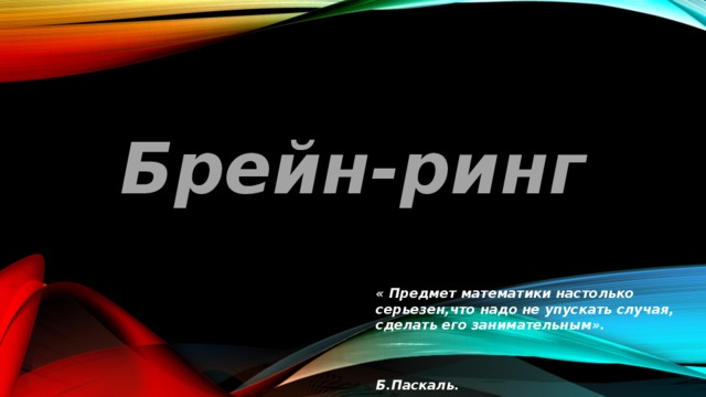 Брейн-ринг « Предмет математики настолько серьезен,что надо не упускать случая, сделать его  занимательным».  Б.Паскаль. 