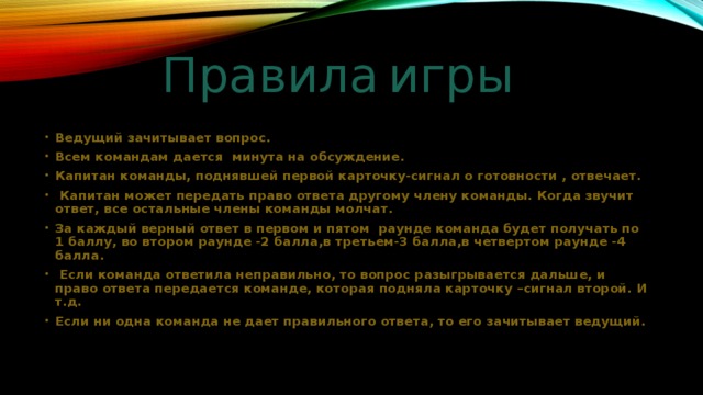 Правила  игры Ведущий зачитывает вопрос. Всем командам дается минута на обсуждение. Капитан команды, поднявшей первой карточку-сигнал о готовности , отвечает.  Капитан может передать право ответа другому члену команды. Когда звучит ответ, все остальные члены команды молчат. За каждый верный ответ в первом и пятом раунде команда будет получать по 1 баллу, во втором раунде -2 балла,в третьем-3 балла,в четвертом раунде -4 балла.  Если команда ответила неправильно, то вопрос разыгрывается дальше, и право ответа передается команде, которая подняла карточку –сигнал второй. И т.д. Если ни одна команда не дает правильного ответа, то его зачитывает ведущий. 