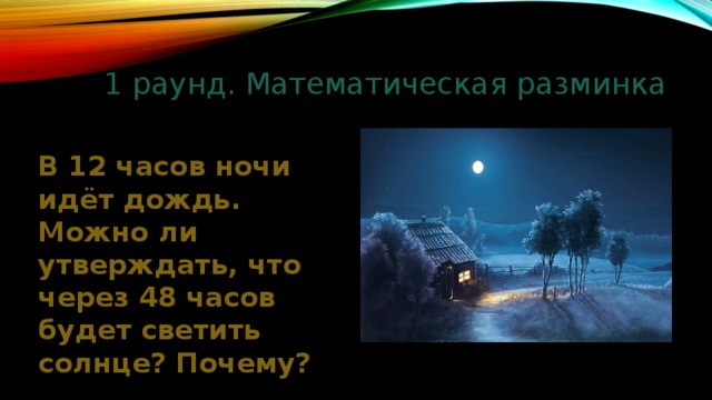 1 раунд. Математическая разминка В 12 часов ночи идёт дождь. Можно ли утверждать, что через 48 часов будет светить солнце? Почему? 