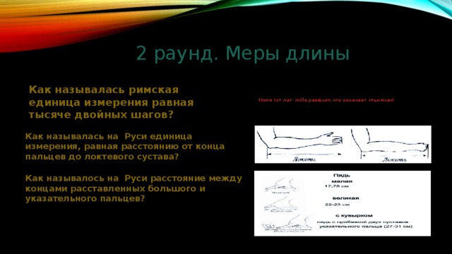 2 раунд. Меры длины Как называлась римская единица измерения равная тысяче двойных шагов? Миля (от лат. mille passuum,что означает «тысяча») Как называлась на Руси единица измерения, равная расстоянию от конца пальцев до локтевого сустава? Как называлось на Руси расстояние между концами расставленных большого и указательного пальцев? 