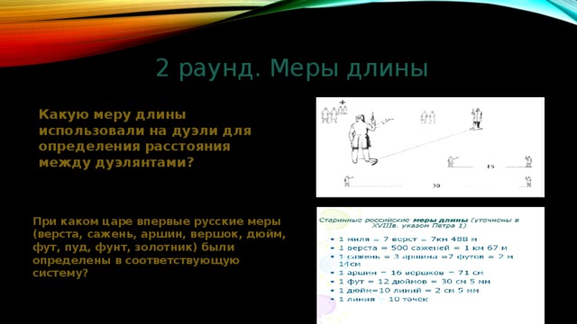 2 раунд. Меры длины Какую меру длины использовали на дуэли для определения расстояния между дуэлянтами? При каком царе впервые русские меры (верста, сажень, аршин, вершок, дюйм, фут, пуд, фунт, золотник) были определены в соответствующую систему? 