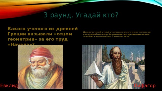 3 раунд. Угадай кто?   Какого ученого из древней Греции называли «отцом геометрии» за его труд «Начала»? Древнегреческий ученый участвовал в атлетических состязаниях и на олимпийских играх был дважды увенчан лавровым венком за победу в кулачном бою. О ком идет речь? Пифагор Евклид 