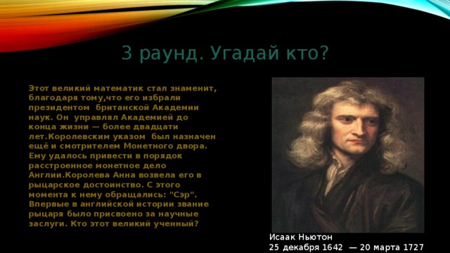 3 раунд. Угадай кто? Этот великий математик стал знаменит, благодаря тому,что его избрали президентом британской Академии наук. Он управлял Академией до конца жизни — более двадцати лет.Королевским указом был назначен ещё и смотрителем Монетного двора. Ему удалось привести в порядок расстроенное монетное дело Англии.Королева Анна возвела его в рыцарское достоинство. С этого момента к нему обращались: 