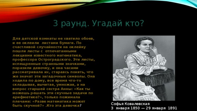 3 раунд. Угадай кто? Для детской комнаты не хватило обоев, и ее оклеили листами бумаги. По счастливой случайности на оклейку пошли листы с отпечатанными лекциями известного математика, профессора Остроградского. Эти листы, испещренные странными значками, поразили девочку, и она часами рассматривала их, стараясь понять, что же значат эти загадочные символы. Она ходила по дому, все время что-то складывая, вычитая, умножая, а на вопрос старшей сестра Анны: «Как ты можешь решать эти скучные задачи по арифметике?», только пожимала плечами: «Разве математика может быть скучной?» .Кто эта девочка ? Софья Ковалевская 3 января 1850 — 29 января 1891 