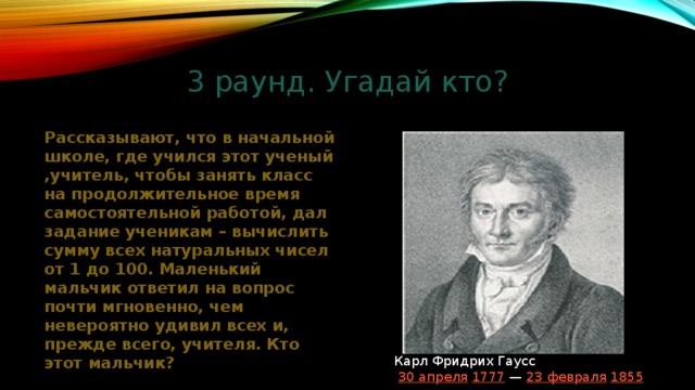 3 раунд. Угадай кто? Рассказывают, что в начальной школе, где учился этот ученый ,учитель, чтобы занять класс на продолжительное время самостоятельной работой, дал задание ученикам – вычислить сумму всех натуральных чисел от 1 до 100. Маленький мальчик ответил на вопрос почти мгновенно, чем невероятно удивил всех и, прежде всего, учителя. Кто этот мальчик? Карл Фридрих Гаусс   30 апреля   1777  —  23 февраля   1855 