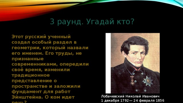 3 раунд. Угадай кто? Этот русский ученный создал особый раздел в геометрии, который назвали его именем. Его труды, не признанные современниками, опередили своё время, изменили традиционное представление о пространстве и заложили фундамент для работ Эйнштейна. О ком идет речь? Лобачевский Николай Иванович 1 декабря 1792— 24 февраля 1856 