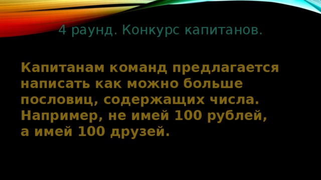 4 раунд. Конкурс капитанов.   Капитанам команд предлагается написать как можно больше пословиц, содержащих числа. Например, не имей 100 рублей, а имей 100 друзей. 