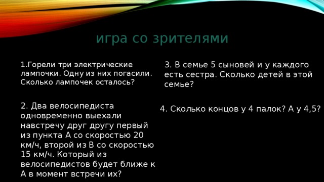 игра со зрителями 3. B семье 5 сыновей и у каждого есть сестра. Сколько детей в этой семье? 1.Горели три электрические лампочки. Одну из них погасили. Сколько лампочек осталось? 2. Два велосипедиста одновременно выехали навстречу друг другу первый из пункта A со скоростью 20 км/ч, второй из B со скоростью 15 км/ч. Который из велосипедистов будет ближе к A в момент встречи их? 4. Сколько концов у 4 палок? А у 4,5? 