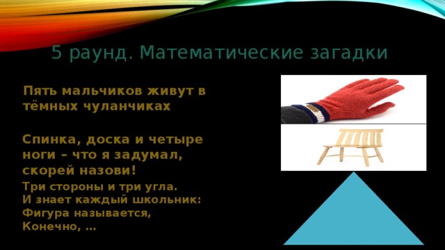 5 раунд. Математические загадки Пять мальчиков живут в тёмных чуланчиках Спинка, доска и четыре ноги – что я задумал, скорей назови! Три стороны и три угла. И знает каждый школьник: Фигура называется, Конечно, … 