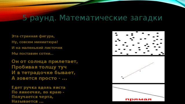 5 раунд. Математические загадки Эта странная фигура, Ну, совсем миниатюра! И на маленький листочек Мы поставим сотни… Он от солнца прилетает, Пробивая толщу туч И в тетрадочке бывает, А зовется просто - ... Едет ручка вдоль листа По линеечке, по краю - Получается черта, Называется ... 