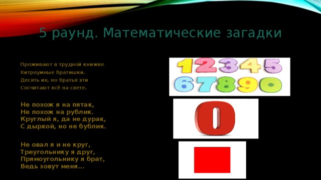 5 раунд. Математические загадки Проживают в трудной книжке Хитроумные братишки. Десять их, но братья эти Сосчитают всё на свете. Не похож я на пятак, Не похож на рублик. Круглый я, да не дурак, С дыркой, но не бублик. Не овал я и не круг, Треугольнику я друг, Прямоугольнику я брат, Ведь зовут меня... 