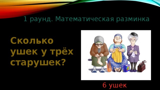 1 раунд. Математическая разминка Сколько ушек у трёх старушек? 6 ушек 