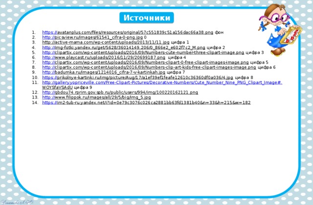 Источники https:// avatanplus.com/files/resources/original/57c551839c51a156dac66a38.png  фон http:// picsview.ru/images/61541_cifra-0-png.jpg  0 http://active-mama.com/wp-content/uploads/2013/11/11.jpg  цифра 1 http:// img-fotki.yandex.ru/get/5628/36014149.206/0_866e2_e602f7c2_M.png  цифра 2 http:// clipartix.com/wp-content/uploads/2016/09/Numbers-cute-number-three-clipart-image.png  цифра 3 http:// www.playcast.ru/uploads/2016/11/29/20699187.png  цифра 4 http:// clipartix.com/wp-content/uploads/2016/09/Numbers-clipart-0-free-clipart-images-image.png  цифра 5 http:// clipartix.com/wp-content/uploads/2016/09/Numbers-clip-art-kids-free-clipart-images-image.png  цифра 6 http:// badumka.ru/images/1214016_cifra-7-v-kartinkah.jpg  цифра 7 https:// prikolnye-kartinki.ru/img/picture/Aug/17/a1ef39ef1feafe12610c36360df0a036/4.jpg  цифра 8 http://gallery.yopriceville.com/Free-Clipart-Pictures/Decorative-Numbers/Cute_Number_Nine_PNG_Clipart_Image#. WOYSfaVSAdU  цифра 9 http :// gbdou74.rprim.gov.spb.ru/public/users/994/img/100220162121.png  http:// www.filippok.ru/images/all/29/5/big/img_5.jpg  https :// im2-tub-ru.yandex.net/i?id=0e79c3076c026ca2881bb63fd1381b40&n=33&h=215&w=182  