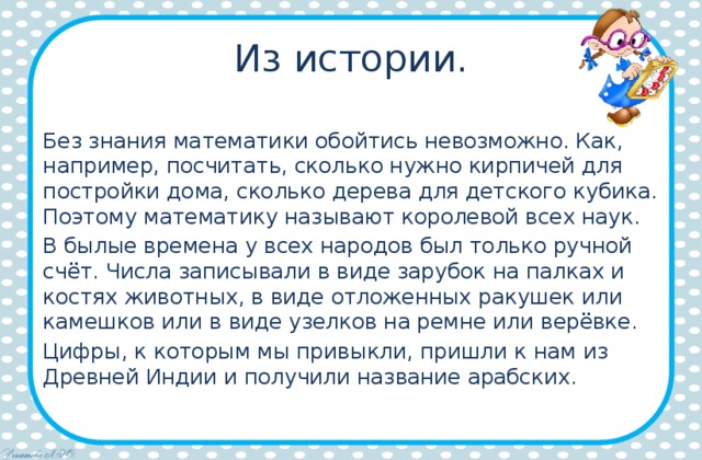 Из истории. Без знания математики обойтись невозможно. Как, например, посчитать, сколько нужно кирпичей для постройки дома, сколько дерева для детского кубика. Поэтому математику называют королевой всех наук. В былые времена у всех народов был только ручной счёт. Числа записывали в виде зарубок на палках и костях животных, в виде отложенных ракушек или камешков или в виде узелков на ремне или верёвке. Цифры, к которым мы привыкли, пришли к нам из Древней Индии и получили название арабских. 