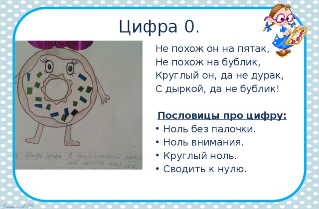 Цифра 0. Не похож он на пятак, Не похож на бублик, Круглый он, да не дурак, С дыркой, да не бублик! Пословицы про цифру: Ноль без палочки. Ноль внимания. Круглый ноль. Сводить к нулю. 
