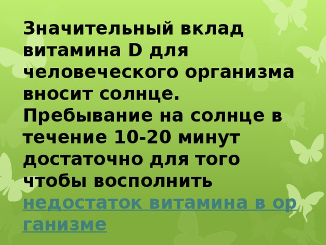 Значительный вклад витамина D для человеческого организма вносит солнце. Пребывание на солнце в течение 10-20 минут достаточно для того чтобы восполнить недостаток витамина в организме . 