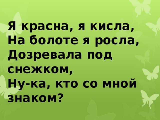 Я красна, я кисла,  На болоте я росла,  Дозревала под снежком,  Ну-ка, кто со мной знаком? 