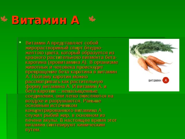 Витамин А Витамин A представляет собой жирорастворимый спирт бледно-желтого цвета, который образуется из красного растительного пигмента бета-каротина (провитамина A). В организме животных и человека происходит превращение бета-каротина в витамин A. Поэтому каротин можно рассматривать как растительную форму витамина A. И витамин A, и бета-каротин – ненасыщенные соединения, они легко окисляются на воздухе и разрушаются. Раньше основным источником концентрированного витамина A служил рыбий жир, в основном из печени акулы. В настоящее время этот витамин синтезируют химическим путем. 