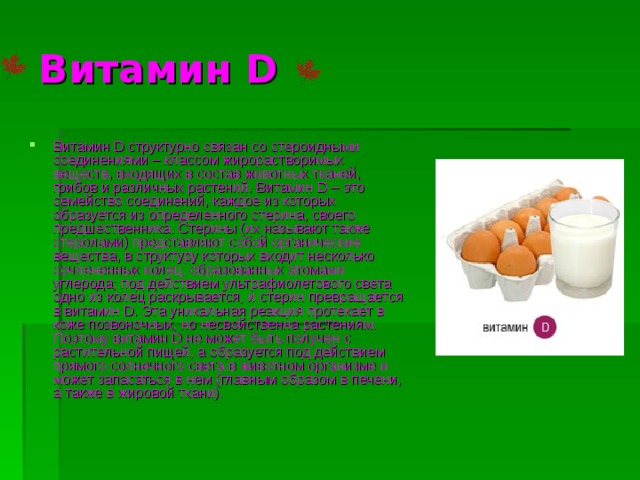 Витамин D Витамин D структурно связан со стероидными соединениями – классом жирорастворимых веществ, входящих в состав животных тканей, грибов и различных растений. Витамин D – это семейство соединений, каждое из которых образуется из определенного стерина, своего предшественника. Стерины (их называют также стеролами) представляют собой органические вещества, в структуру которых входит несколько сочлененных колец, образованных атомами углерода; под действием ультрафиолетового света одно из колец раскрывается, и стерин превращается в витамин D. Эта уникальная реакция протекает в коже позвоночных, но несвойственна растениям. Поэтому витамин D не может быть получен с растительной пищей, а образуется под действием прямого солнечного света в животном организме и может запасаться в нем (главным образом в печени, а также в жировой ткани). 
