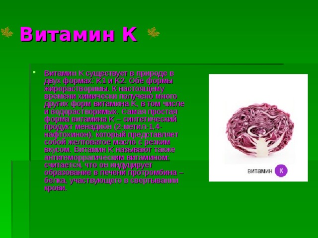 Витамин К Витамин K существует в природе в двух формах: K1 и K2. Обе формы жирорастворимы. К настоящему времени химически получено много других форм витамина K, в том числе и водорастворимых. Самая простая форма витамина K – синтетический продукт менадион (2-метил-1,4-нафтохинон), который представляет собой желтоватое масло с резким вкусом. Витамин K называют также антигеморрагическим витамином: считается, что он индуцирует образование в печени протромбина – белка, участвующего в свертывании крови.  