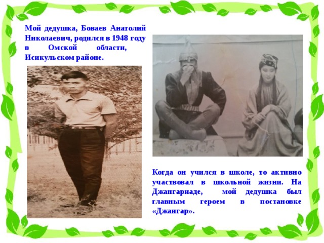 Мой дедушка, Боваев Анатолий Николаевич, родился в 1948 году в Омской области, Исикульском районе. Когда он учился в школе, то активно участвовал в школьной жизни. На Джангариаде, мой дедушка был главным героем в постановке «Джангар».