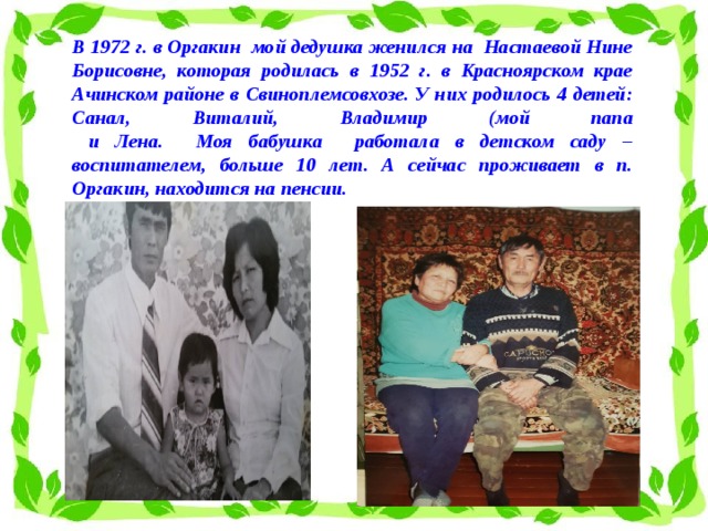В 1972 г. в Оргакин мой дедушка женился на Настаевой Нине Борисовне, которая родилась в 1952 г. в Красноярском крае Ачинском районе в Свиноплемсовхозе. У них родилось 4 детей: Санал, Виталий, Владимир (мой папа  и Лена. Моя бабушка работала в детском саду – воспитателем, больше 10 лет. А сейчас проживает в п. Оргакин, находится на пенсии.